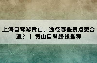 上海自驾游黄山，途径哪些景点更合适？｜ 黄山自驾路线推荐